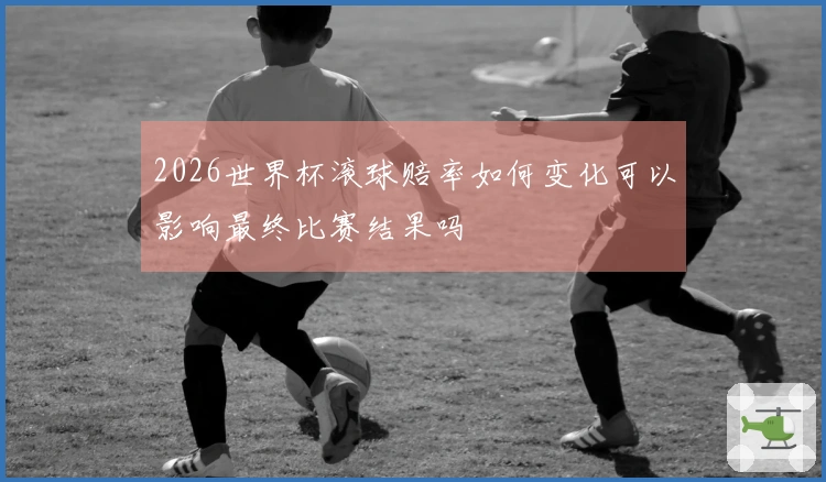 2026世界杯滚球赔率如何变化可以影响最终比赛结果吗